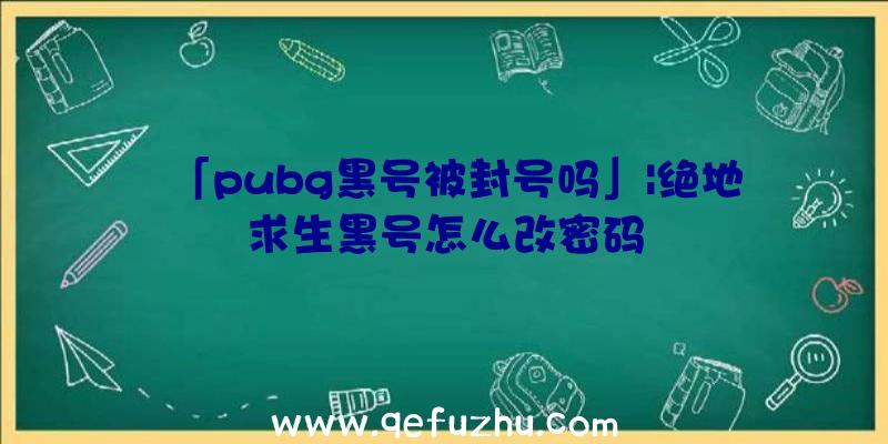 「pubg黑号被封号吗」|绝地求生黑号怎么改密码